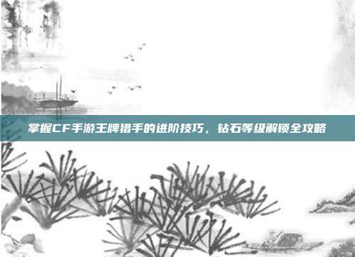 掌握CF手游王牌猎手的进阶技巧，钻石等级解锁全攻略