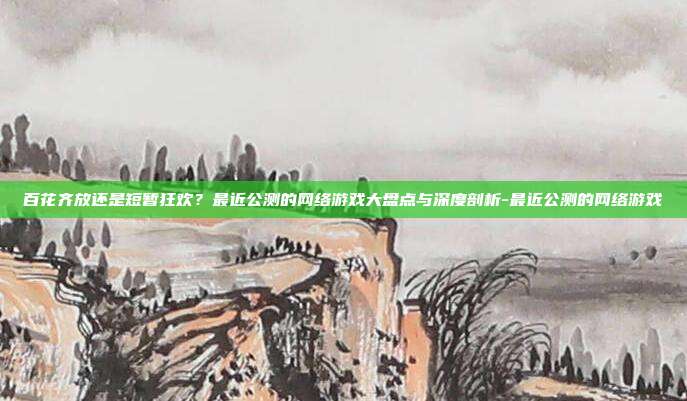 百花齐放还是短暂狂欢？最近公测的网络游戏大盘点与深度剖析-最近公测的网络游戏