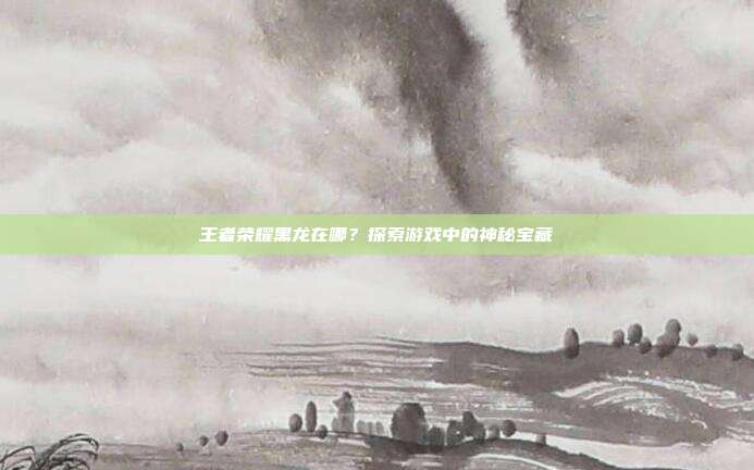 王者荣耀黑龙在哪？探索游戏中的神秘宝藏