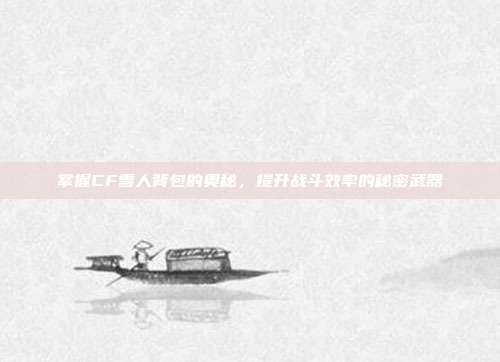 掌握CF雪人背包的奥秘，提升战斗效率的秘密武器