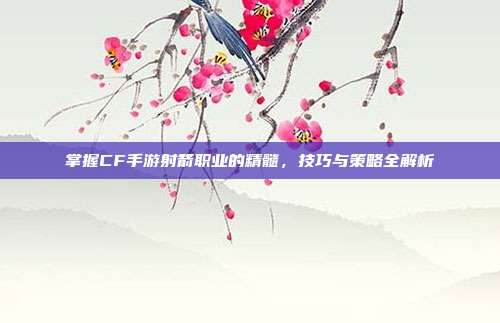 掌握CF手游射箭职业的精髓，技巧与策略全解析