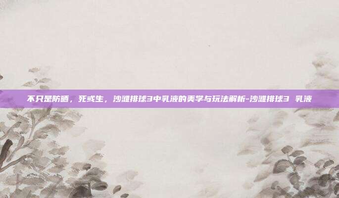 不只是防晒，死或生，沙滩排球3中乳液的美学与玩法解析-沙滩排球3 乳液