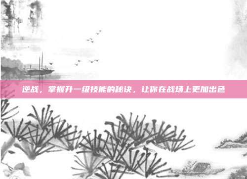 逆战，掌握升一级技能的秘诀，让你在战场上更加出色