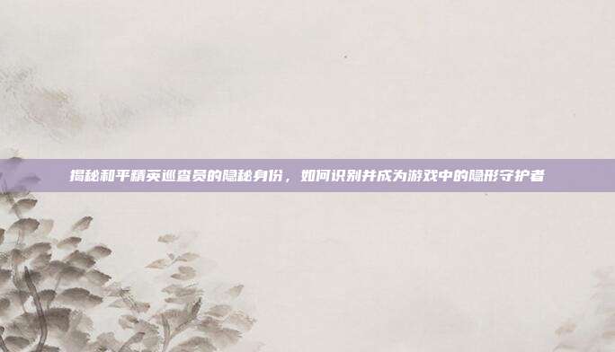 揭秘和平精英巡查员的隐秘身份，如何识别并成为游戏中的隐形守护者