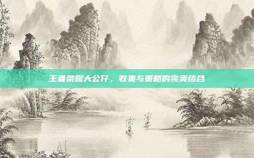 王者荣耀大公仔，收集与策略的完美结合