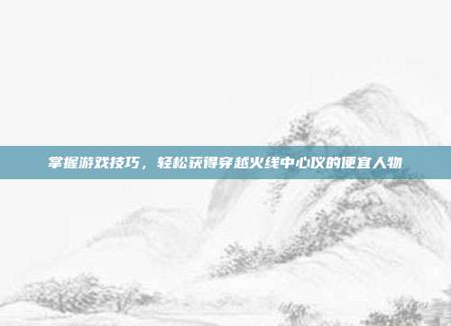 掌握游戏技巧，轻松获得穿越火线中心仪的便宜人物