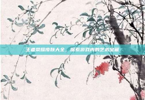 王者荣耀皮肤大全，探索游戏内的艺术宝藏