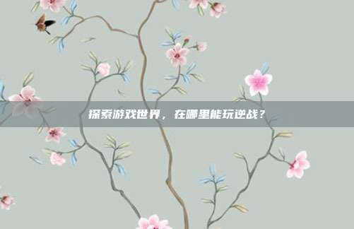 探索游戏世界，在哪里能玩逆战？