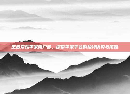 王者荣耀苹果用户多，探索苹果平台的独特优势与策略