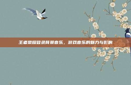 王者荣耀登录背景音乐，游戏音乐的魅力与影响