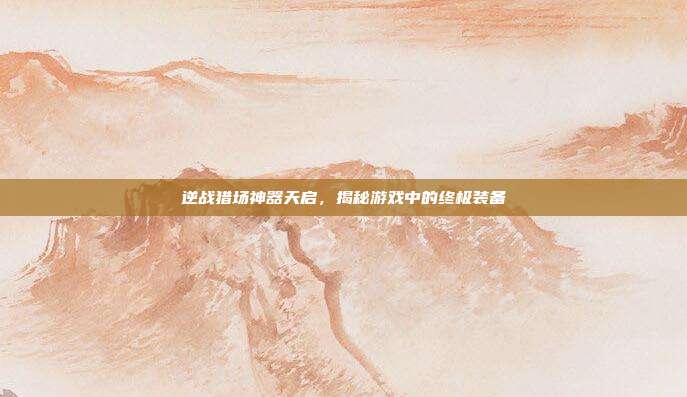 逆战猎场神器天启，揭秘游戏中的终极装备