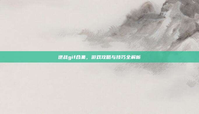 逆战gif合集，游戏攻略与技巧全解析