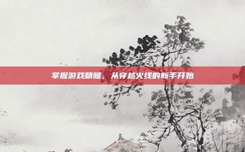 掌握游戏精髓，从穿越火线的新手开始