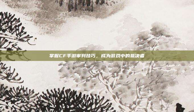 掌握CF手游审判技巧，成为游戏中的裁决者