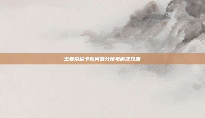 王者荣耀卡顿问题分析与解决攻略