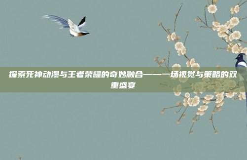 探索死神动漫与王者荣耀的奇妙融合——一场视觉与策略的双重盛宴