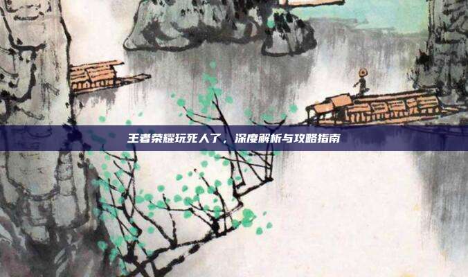 王者荣耀玩死人了，深度解析与攻略指南