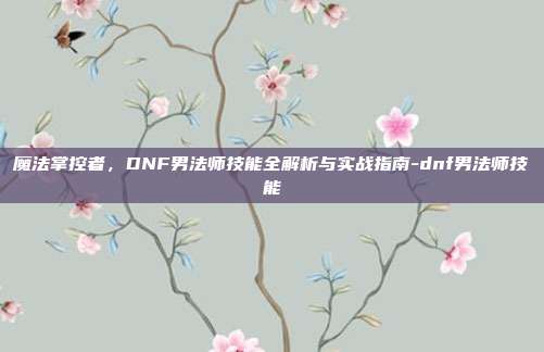 魔法掌控者，DNF男法师技能全解析与实战指南-dnf男法师技能