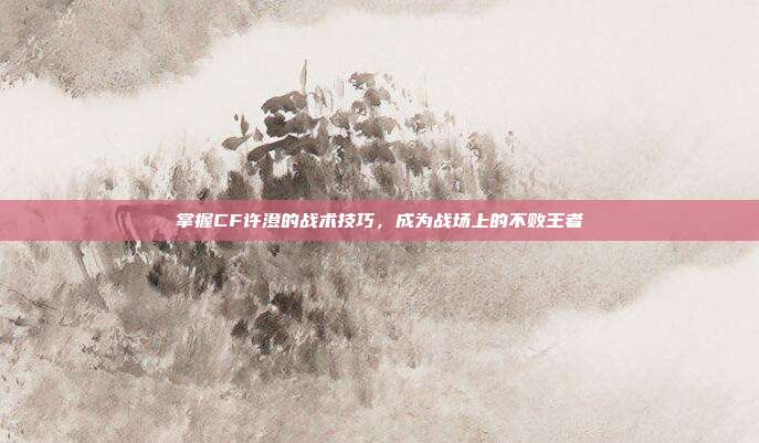 掌握CF许澄的战术技巧，成为战场上的不败王者