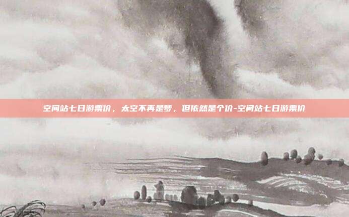 空间站七日游票价，太空不再是梦，但依然是个价-空间站七日游票价