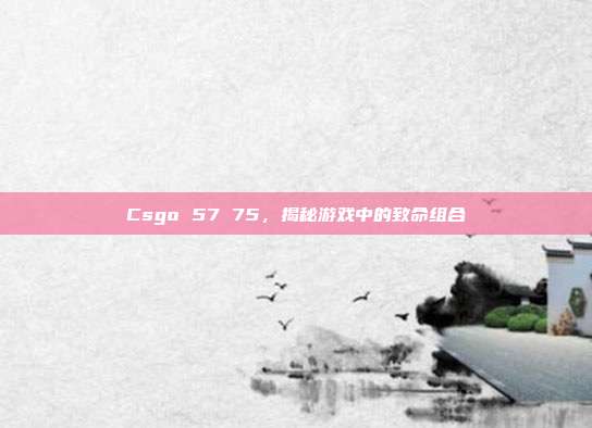Csgo 57 75，揭秘游戏中的致命组合