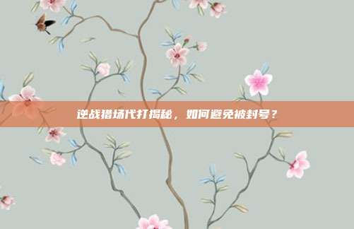 逆战猎场代打揭秘，如何避免被封号？