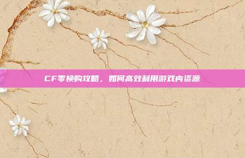 CF零换购攻略,如何高效利用游戏内资源