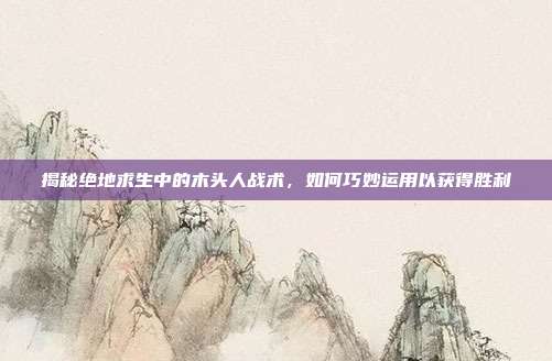 揭秘绝地求生中的木头人战术，如何巧妙运用以获得胜利