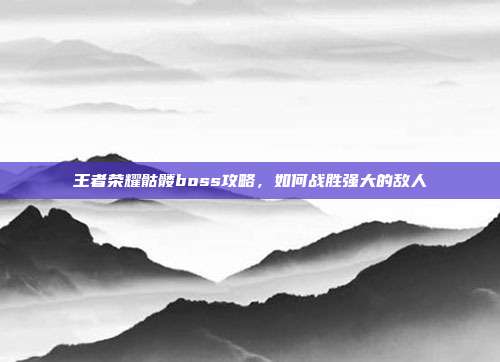 王者荣耀骷髅boss攻略，如何战胜强大的敌人