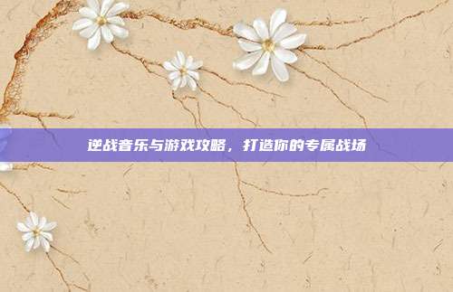逆战音乐与游戏攻略，打造你的专属战场
