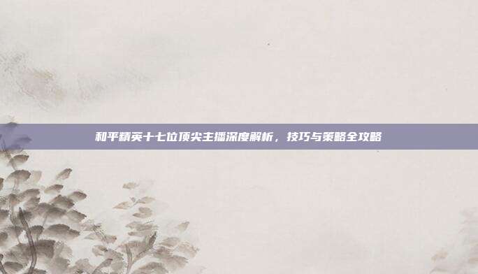 和平精英十七位顶尖主播深度解析,技巧与策略全攻略