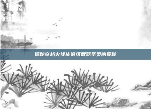 揭秘穿越火线传说级武器圣灵的奥秘