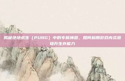 揭秘绝地求生（PUBG）中的专属神器，如何利用游戏内资源提升生存能力
