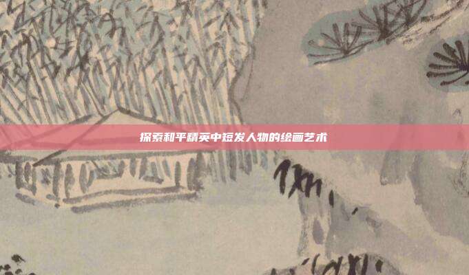 探索和平精英中短发人物的绘画艺术