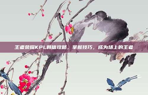 王者荣耀KPL韩信攻略，掌握技巧，成为场上的王者