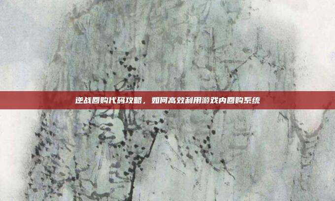 逆战回购代码攻略，如何高效利用游戏内回购系统