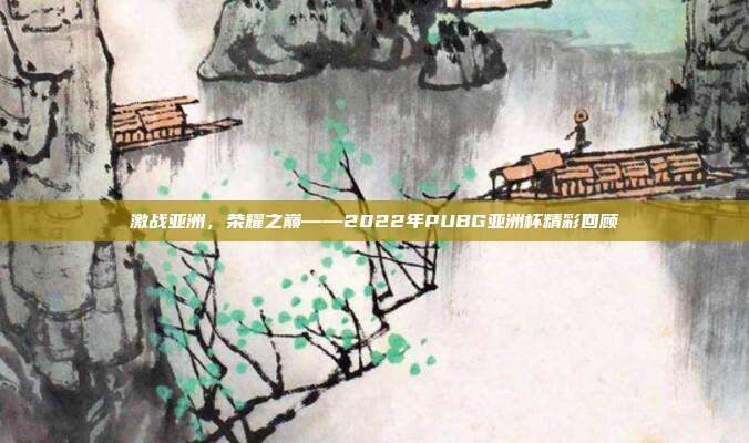 激战亚洲，荣耀之巅——2022年PUBG亚洲杯精彩回顾