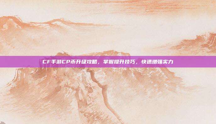 CF手游CP币升级攻略，掌握提升技巧，快速增强实力
