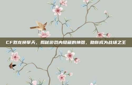 CF烈龙换擎天，揭秘游戏内隐藏的神器，助你成为战场之王