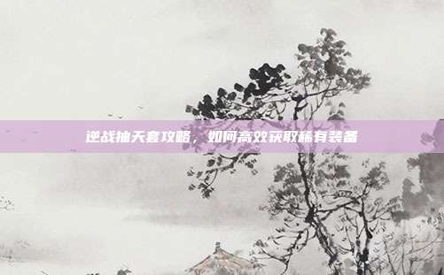 逆战抽天套攻略，如何高效获取稀有装备