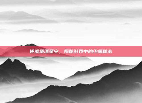 逆战遗落星空，揭秘游戏中的终极秘密