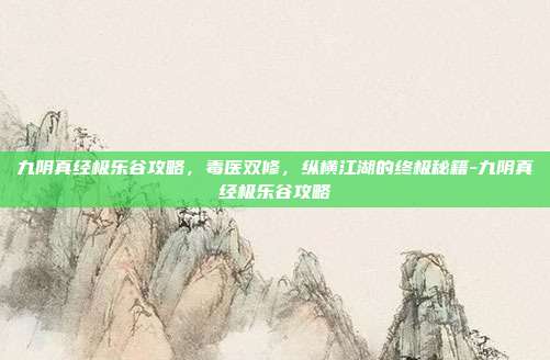 九阴真经极乐谷攻略，毒医双修，纵横江湖的终极秘籍-九阴真经极乐谷攻略