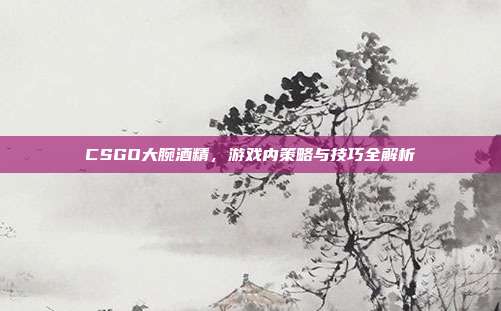CSGO大腕酒精，游戏内策略与技巧全解析