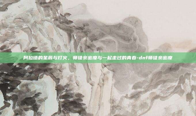 阿拉德的星辰与灯火，师徒亲密度与一起走过的青春-dnf师徒亲密度