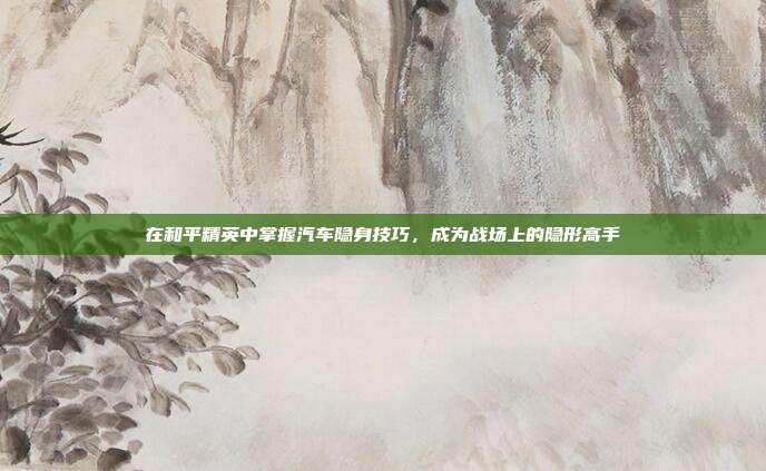 在和平精英中掌握汽车隐身技巧，成为战场上的隐形高手