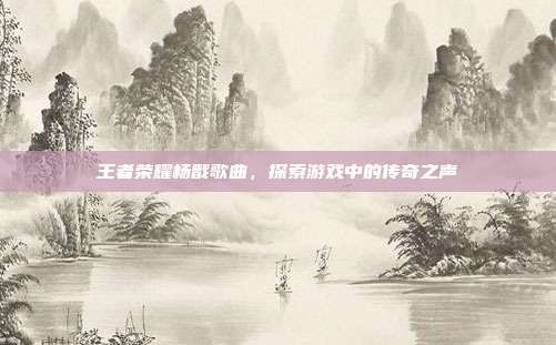 王者荣耀杨戬歌曲，探索游戏中的传奇之声