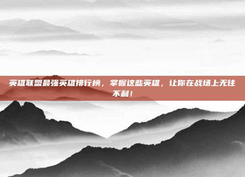 英雄联盟最强英雄排行榜，掌握这些英雄，让你在战场上无往不利！