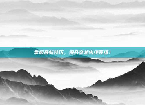 掌握最新技巧，提升穿越火线等级！