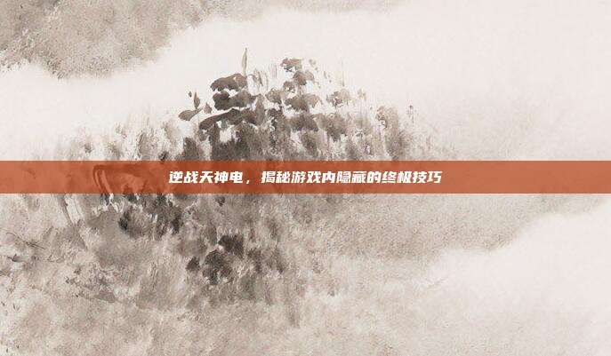 逆战天神电，揭秘游戏内隐藏的终极技巧