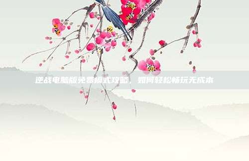 逆战电脑版免费模式攻略，如何轻松畅玩无成本